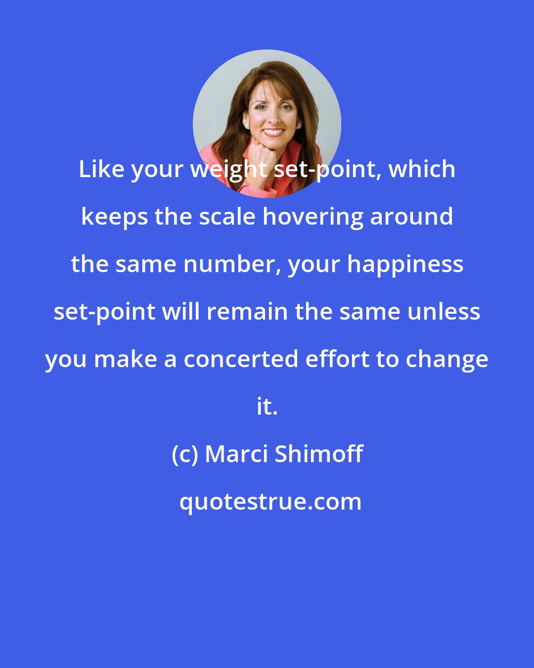 Marci Shimoff: Like your weight set-point, which keeps the scale hovering around the same number, your happiness set-point will remain the same unless you make a concerted effort to change it.