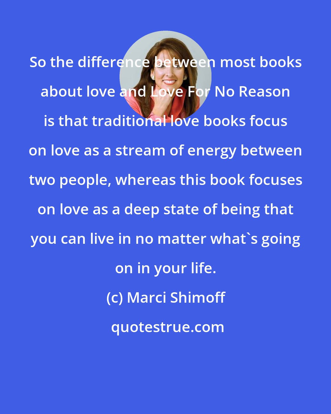 Marci Shimoff: So the difference between most books about love and Love For No Reason is that traditional love books focus on love as a stream of energy between two people, whereas this book focuses on love as a deep state of being that you can live in no matter what's going on in your life.