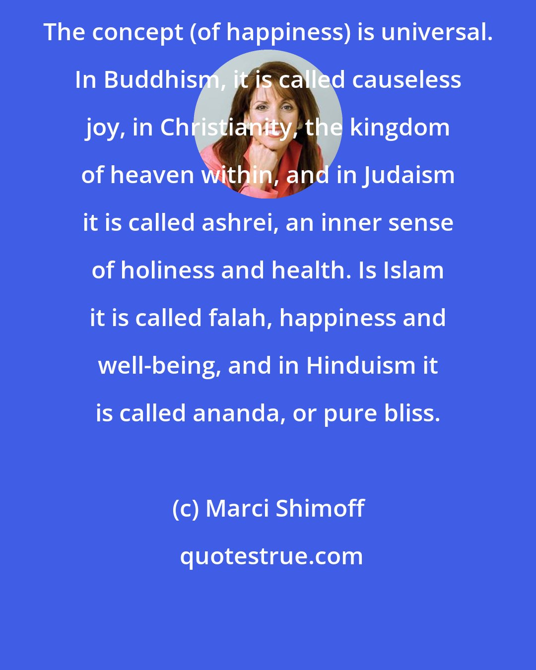 Marci Shimoff: The concept (of happiness) is universal. In Buddhism, it is called causeless joy, in Christianity, the kingdom of heaven within, and in Judaism it is called ashrei, an inner sense of holiness and health. Is Islam it is called falah, happiness and well-being, and in Hinduism it is called ananda, or pure bliss.