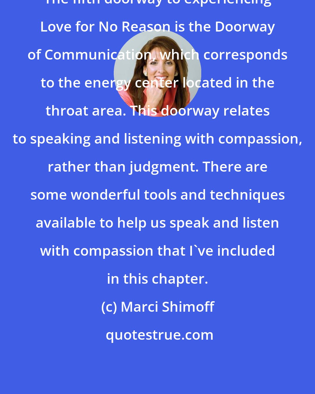 Marci Shimoff: The fifth doorway to experiencing Love for No Reason is the Doorway of Communication, which corresponds to the energy center located in the throat area. This doorway relates to speaking and listening with compassion, rather than judgment. There are some wonderful tools and techniques available to help us speak and listen with compassion that I've included in this chapter.