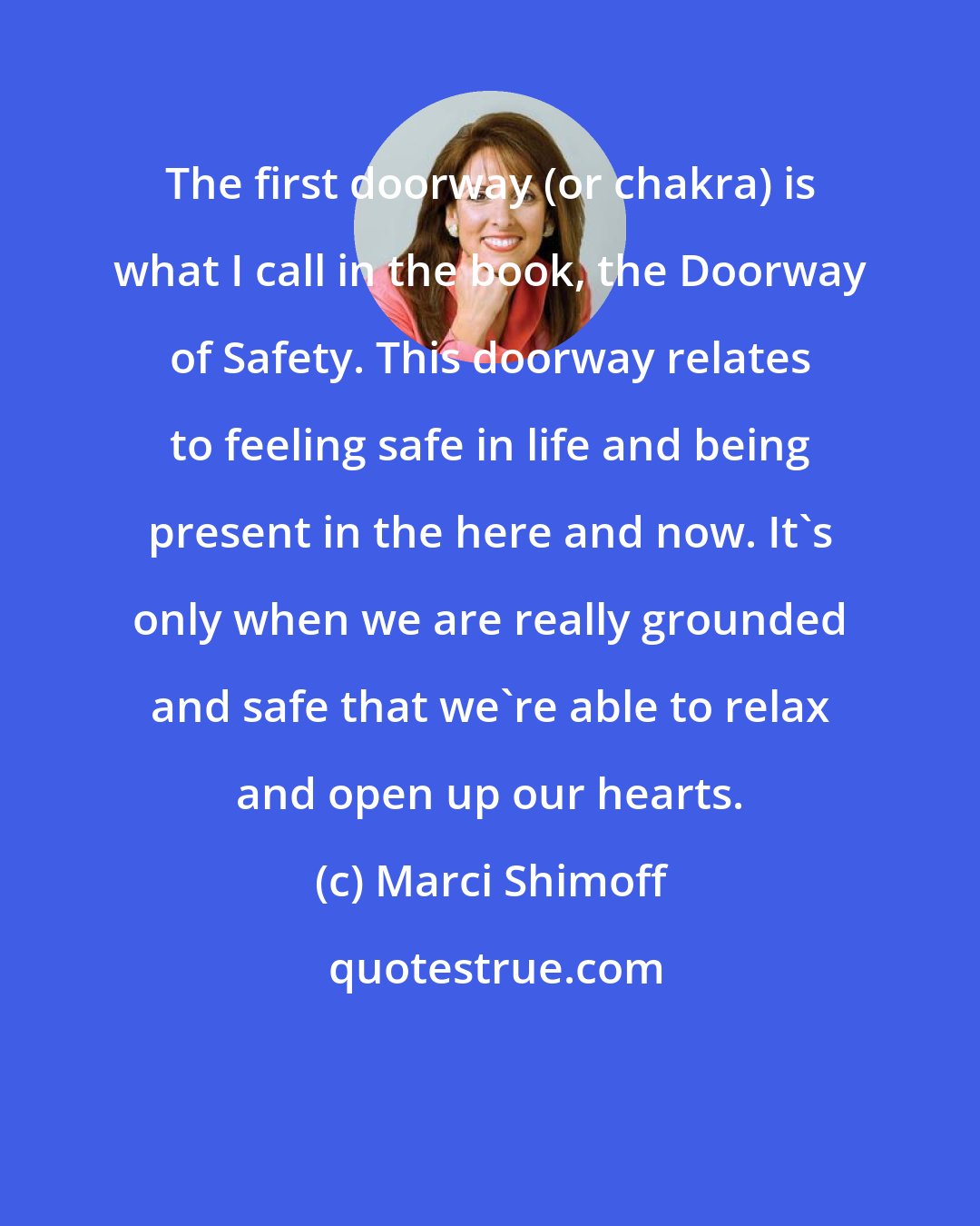 Marci Shimoff: The first doorway (or chakra) is what I call in the book, the Doorway of Safety. This doorway relates to feeling safe in life and being present in the here and now. It's only when we are really grounded and safe that we're able to relax and open up our hearts.