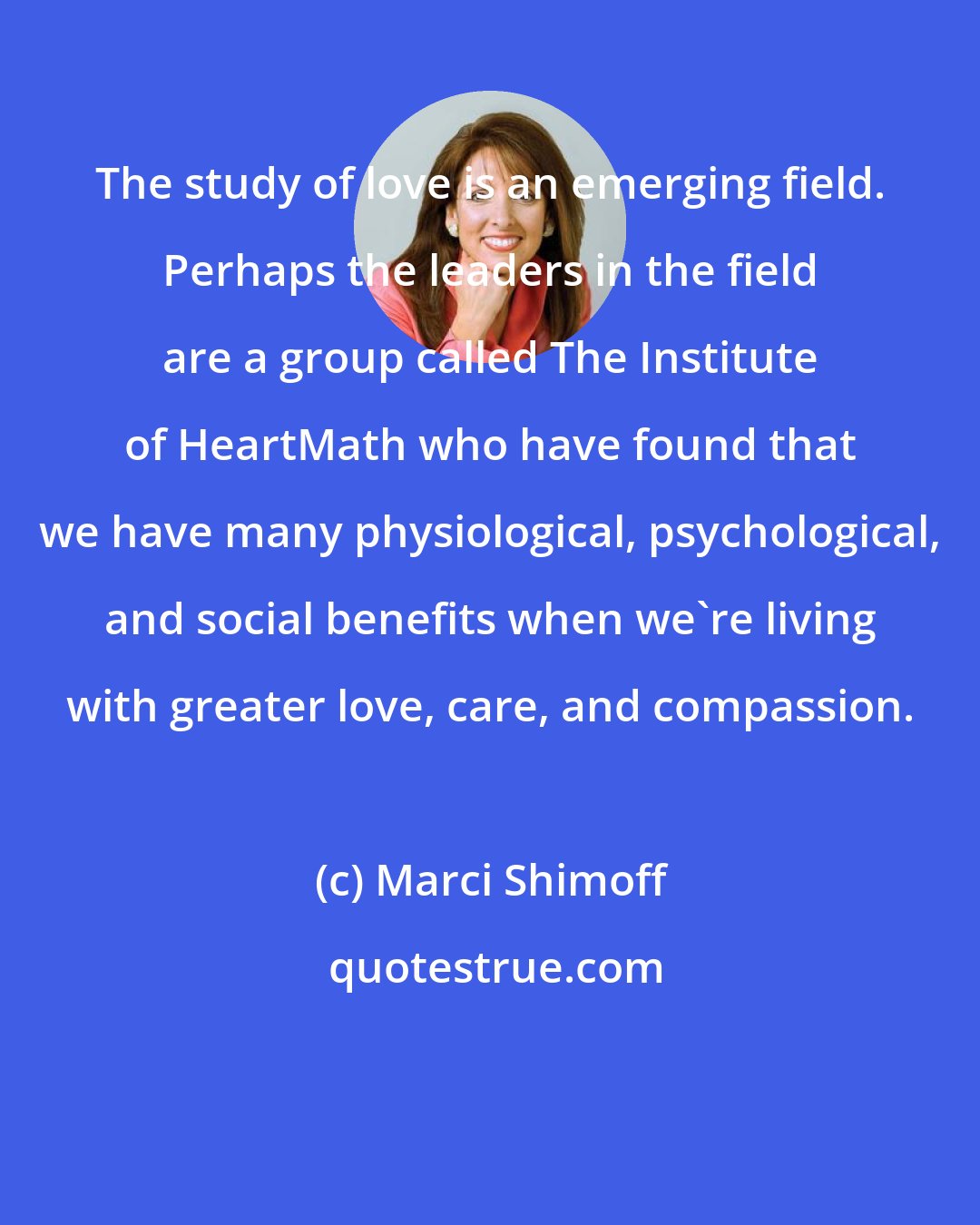 Marci Shimoff: The study of love is an emerging field. Perhaps the leaders in the field are a group called The Institute of HeartMath who have found that we have many physiological, psychological, and social benefits when we're living with greater love, care, and compassion.