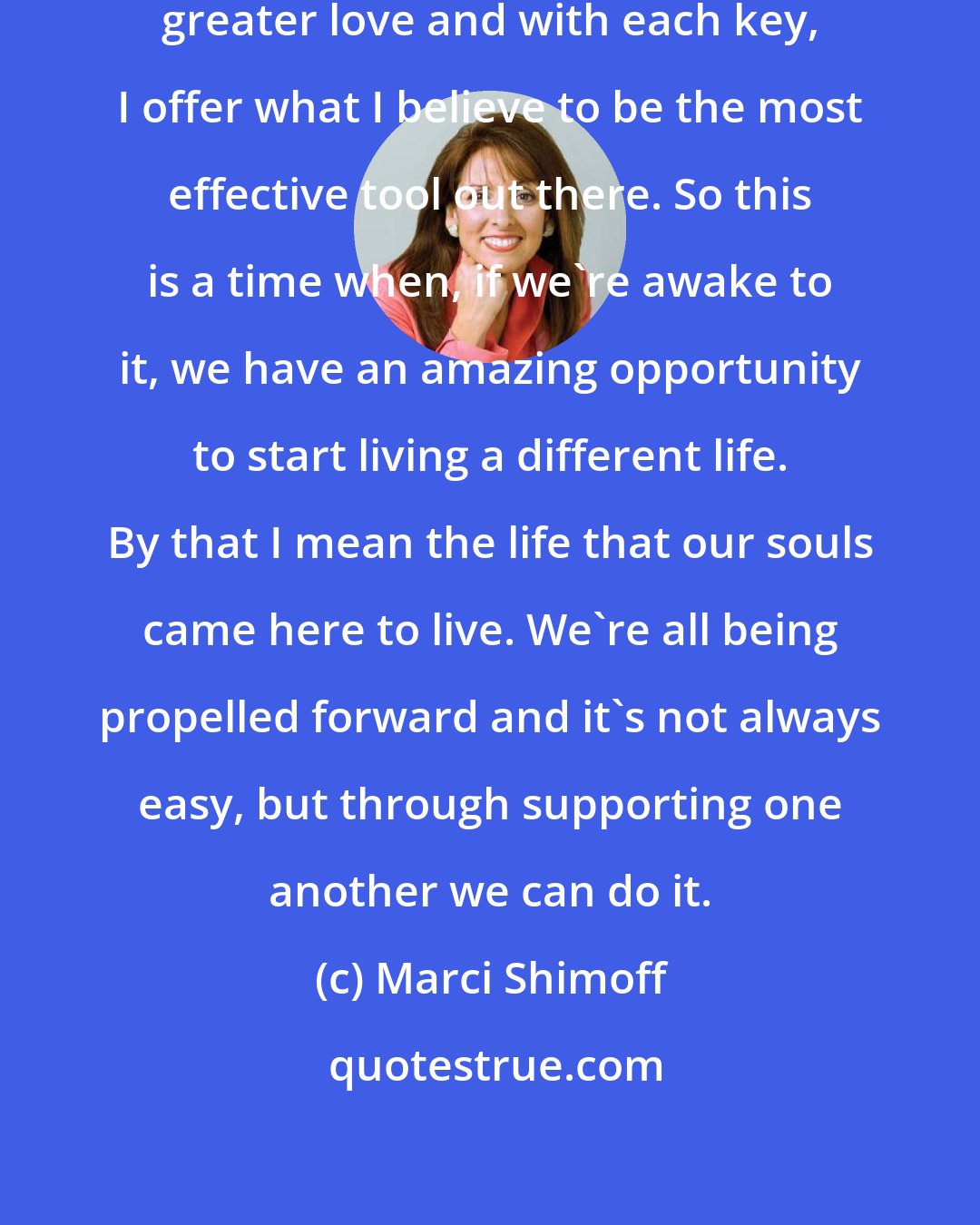 Marci Shimoff: There are fourteen keys to experiencing greater love and with each key, I offer what I believe to be the most effective tool out there. So this is a time when, if we're awake to it, we have an amazing opportunity to start living a different life. By that I mean the life that our souls came here to live. We're all being propelled forward and it's not always easy, but through supporting one another we can do it.