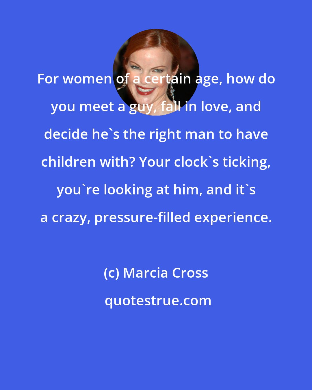 Marcia Cross: For women of a certain age, how do you meet a guy, fall in love, and decide he's the right man to have children with? Your clock's ticking, you're looking at him, and it's a crazy, pressure-filled experience.