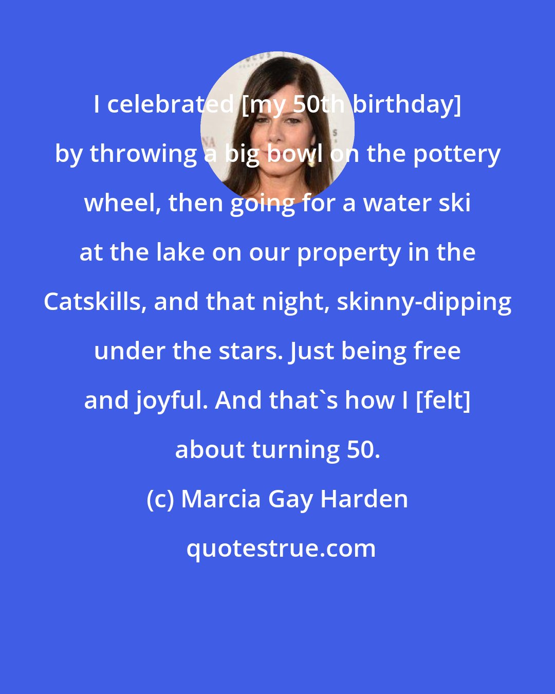 Marcia Gay Harden: I celebrated [my 50th birthday] by throwing a big bowl on the pottery wheel, then going for a water ski at the lake on our property in the Catskills, and that night, skinny-dipping under the stars. Just being free and joyful. And that's how I [felt] about turning 50.