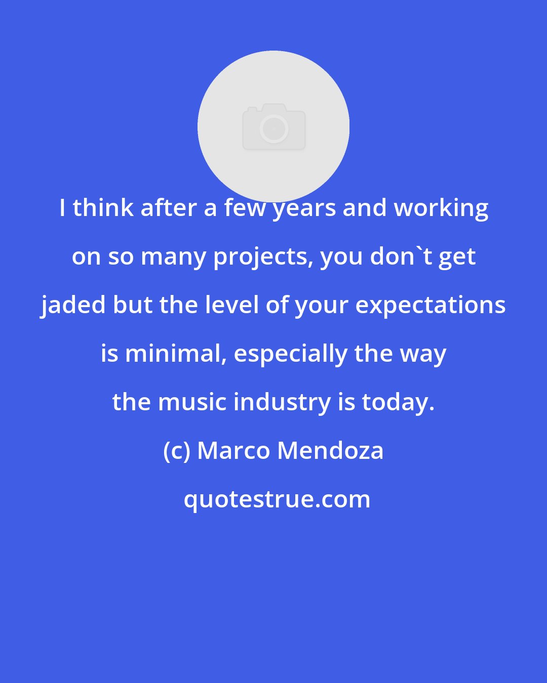 Marco Mendoza: I think after a few years and working on so many projects, you don't get jaded but the level of your expectations is minimal, especially the way the music industry is today.