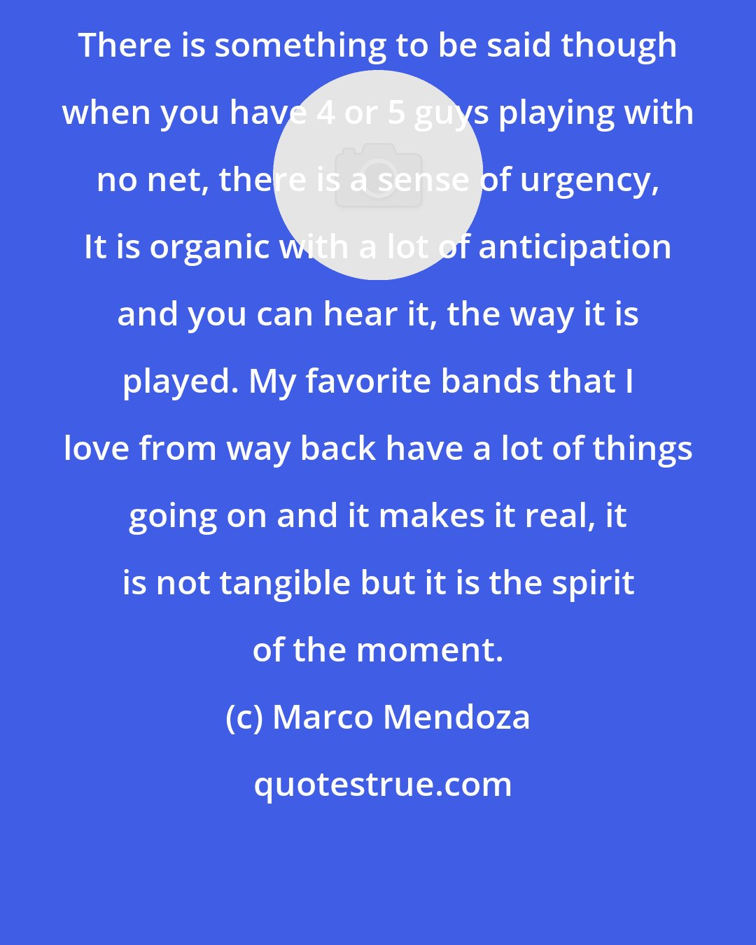 Marco Mendoza: There is something to be said though when you have 4 or 5 guys playing with no net, there is a sense of urgency, It is organic with a lot of anticipation and you can hear it, the way it is played. My favorite bands that I love from way back have a lot of things going on and it makes it real, it is not tangible but it is the spirit of the moment.