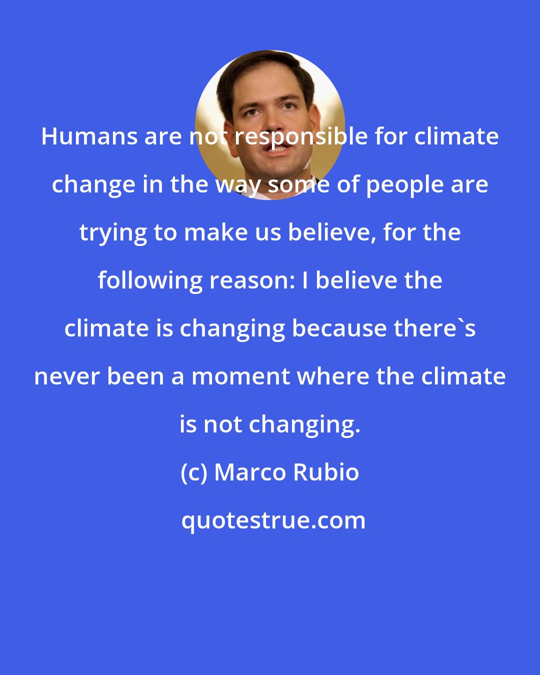 Marco Rubio: Humans are not responsible for climate change in the way some of people are trying to make us believe, for the following reason: I believe the climate is changing because there's never been a moment where the climate is not changing.