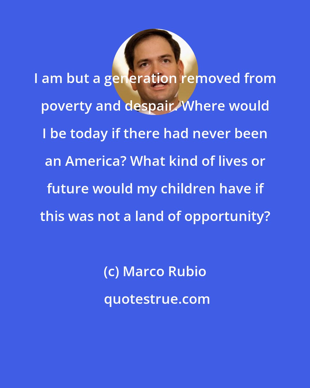 Marco Rubio: I am but a generation removed from poverty and despair. Where would I be today if there had never been an America? What kind of lives or future would my children have if this was not a land of opportunity?