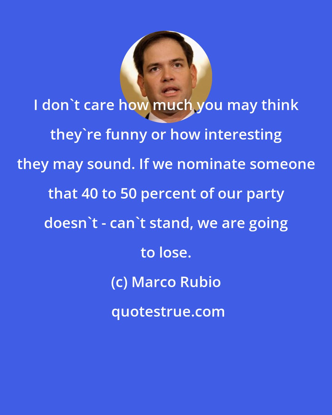 Marco Rubio: I don't care how much you may think they're funny or how interesting they may sound. If we nominate someone that 40 to 50 percent of our party doesn't - can't stand, we are going to lose.