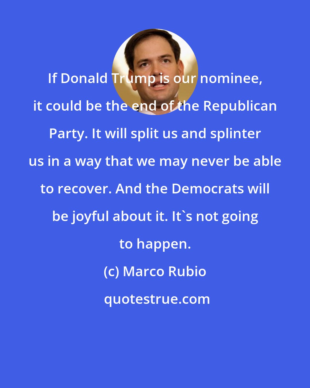 Marco Rubio: If Donald Trump is our nominee, it could be the end of the Republican Party. It will split us and splinter us in a way that we may never be able to recover. And the Democrats will be joyful about it. It's not going to happen.