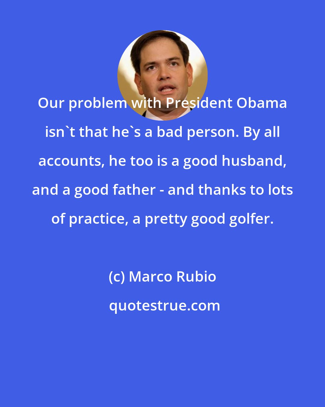 Marco Rubio: Our problem with President Obama isn't that he's a bad person. By all accounts, he too is a good husband, and a good father - and thanks to lots of practice, a pretty good golfer.