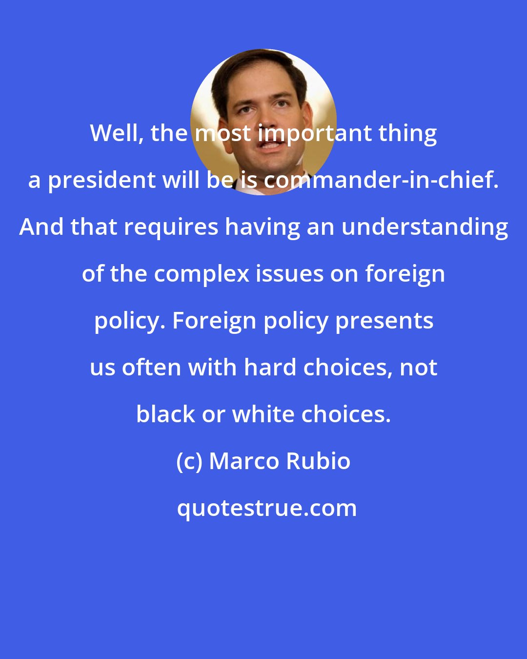 Marco Rubio: Well, the most important thing a president will be is commander-in-chief. And that requires having an understanding of the complex issues on foreign policy. Foreign policy presents us often with hard choices, not black or white choices.