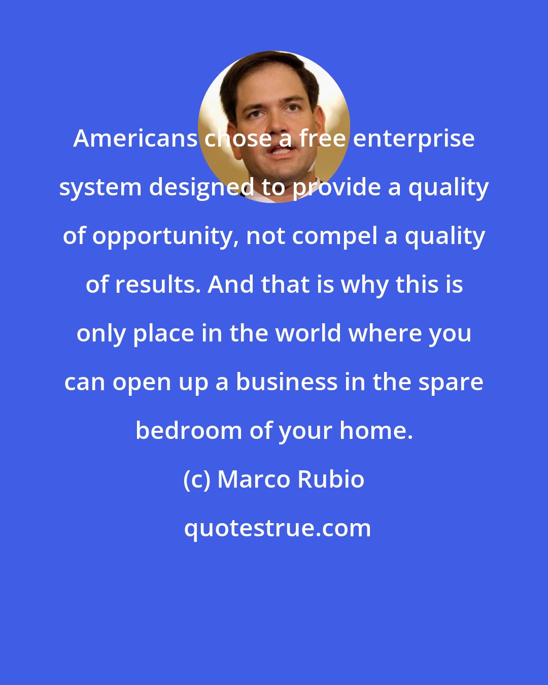 Marco Rubio: Americans chose a free enterprise system designed to provide a quality of opportunity, not compel a quality of results. And that is why this is only place in the world where you can open up a business in the spare bedroom of your home.