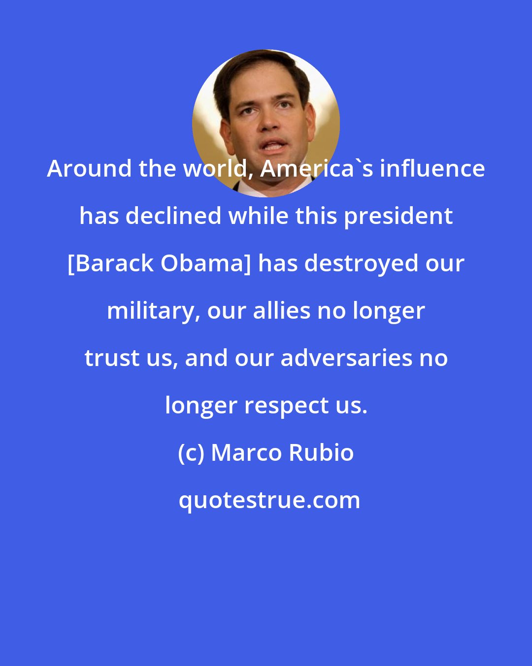 Marco Rubio: Around the world, America's influence has declined while this president [Barack Obama] has destroyed our military, our allies no longer trust us, and our adversaries no longer respect us.