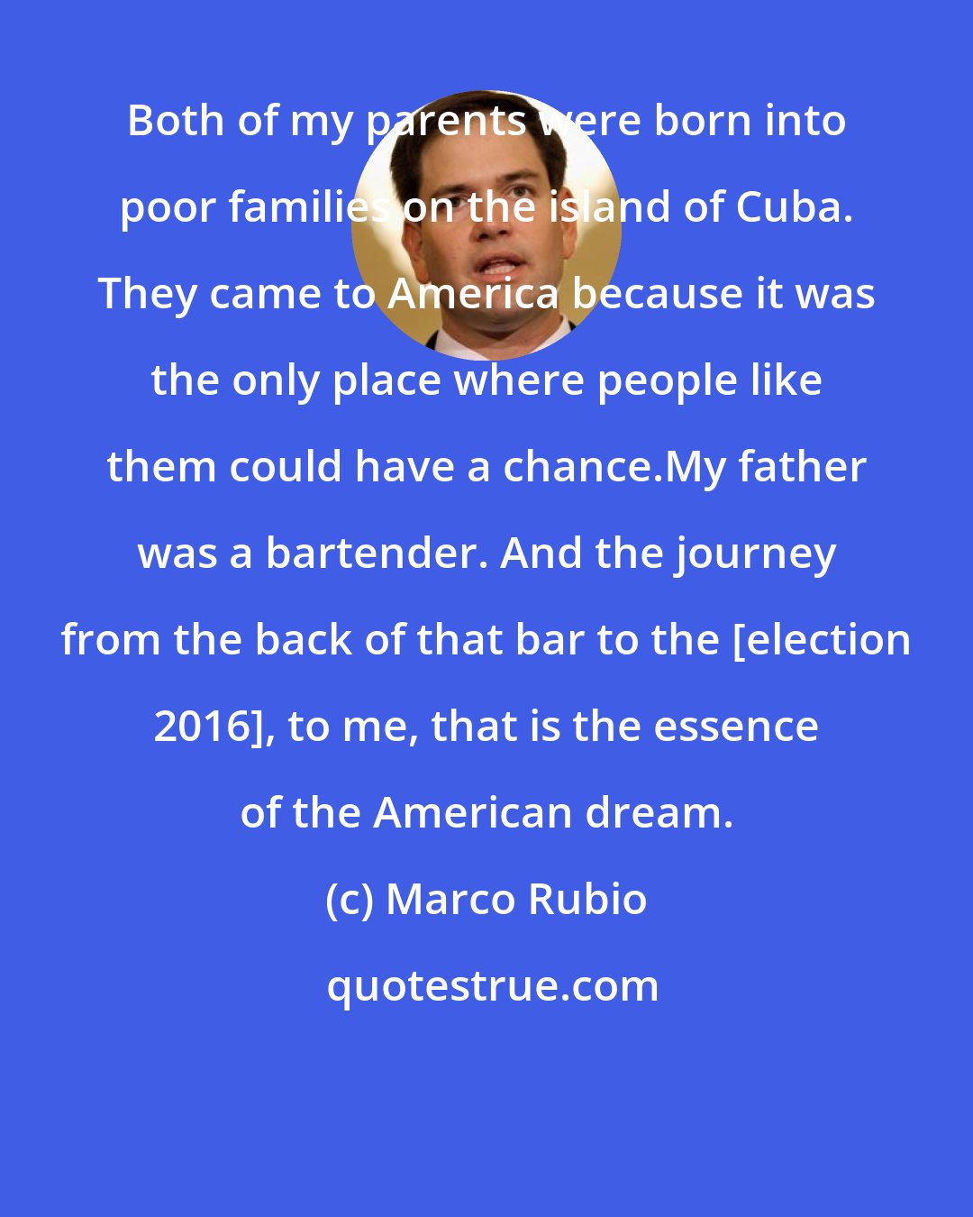 Marco Rubio: Both of my parents were born into poor families on the island of Cuba. They came to America because it was the only place where people like them could have a chance.My father was a bartender. And the journey from the back of that bar to the [election 2016], to me, that is the essence of the American dream.