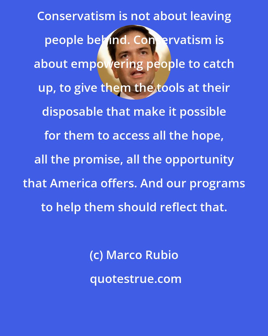 Marco Rubio: Conservatism is not about leaving people behind. Conservatism is about empowering people to catch up, to give them the tools at their disposable that make it possible for them to access all the hope, all the promise, all the opportunity that America offers. And our programs to help them should reflect that.