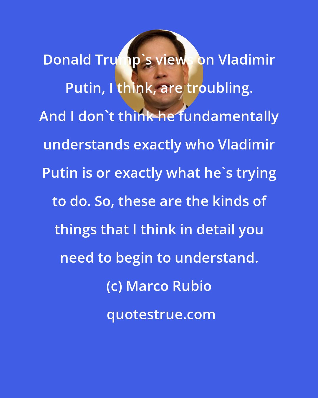 Marco Rubio: Donald Trump's views on Vladimir Putin, I think, are troubling. And I don't think he fundamentally understands exactly who Vladimir Putin is or exactly what he's trying to do. So, these are the kinds of things that I think in detail you need to begin to understand.