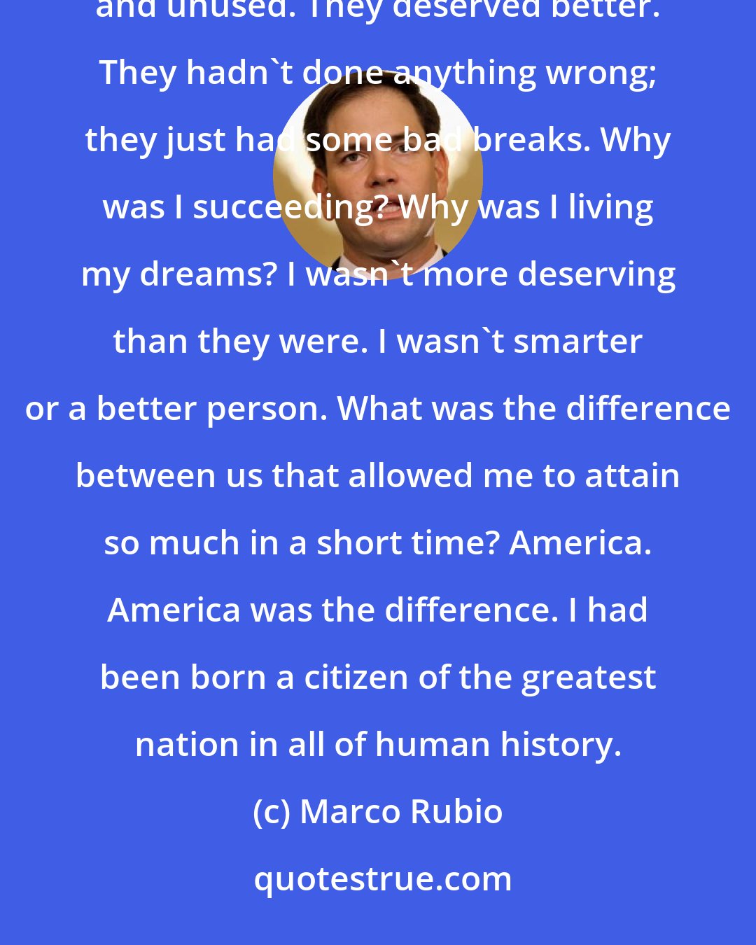 Marco Rubio: For more than two generations, my family had never achieved their ambitions. Their talents were unappreciated and unused. They deserved better. They hadn't done anything wrong; they just had some bad breaks. Why was I succeeding? Why was I living my dreams? I wasn't more deserving than they were. I wasn't smarter or a better person. What was the difference between us that allowed me to attain so much in a short time? America. America was the difference. I had been born a citizen of the greatest nation in all of human history.