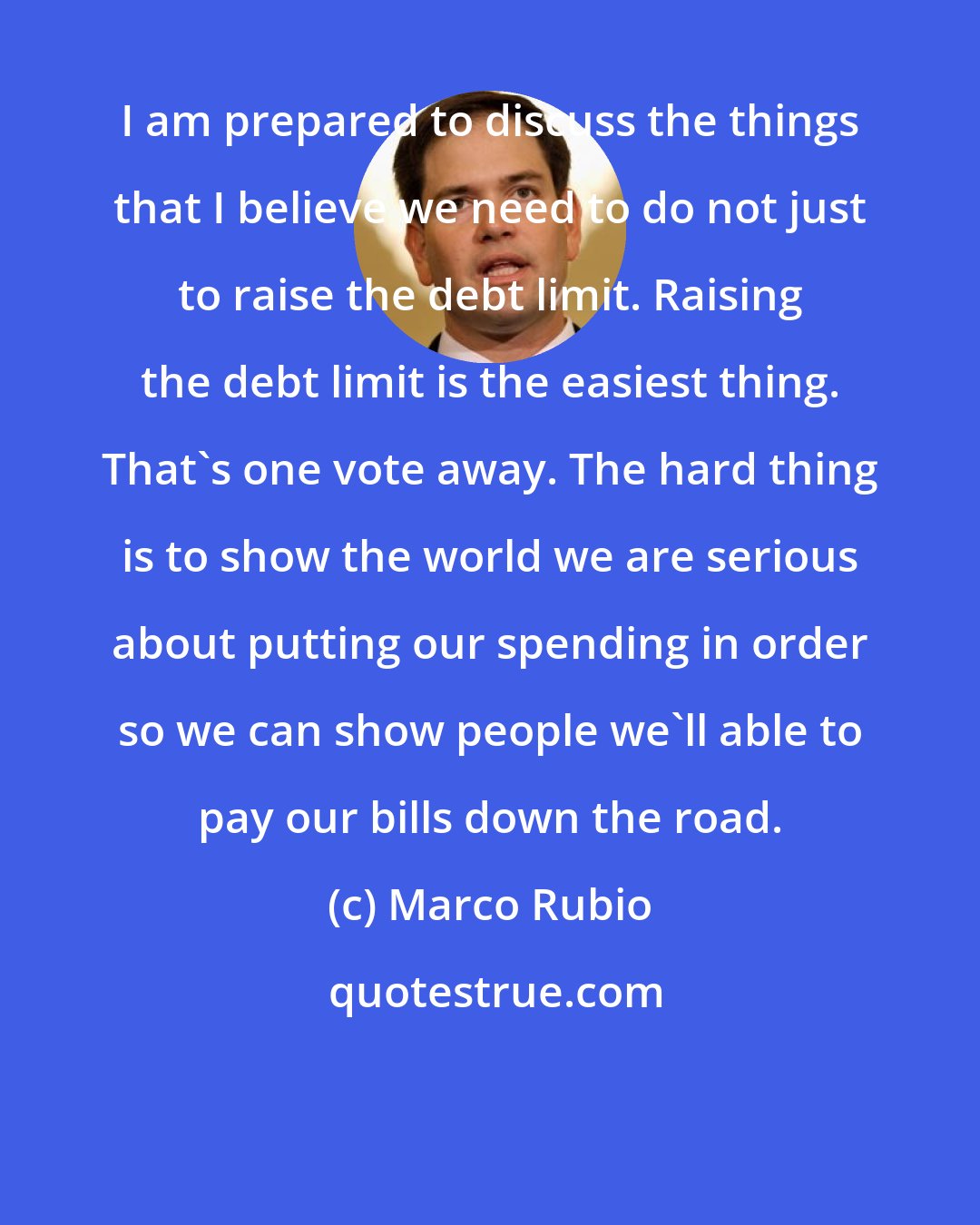 Marco Rubio: I am prepared to discuss the things that I believe we need to do not just to raise the debt limit. Raising the debt limit is the easiest thing. That's one vote away. The hard thing is to show the world we are serious about putting our spending in order so we can show people we'll able to pay our bills down the road.