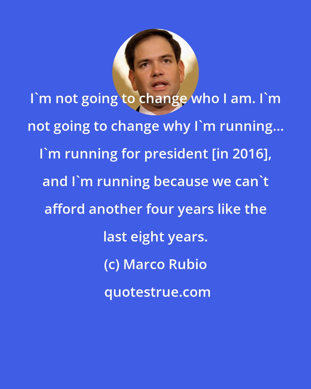 Marco Rubio: I'm not going to change who I am. I'm not going to change why I'm running... I'm running for president [in 2016], and I'm running because we can't afford another four years like the last eight years.