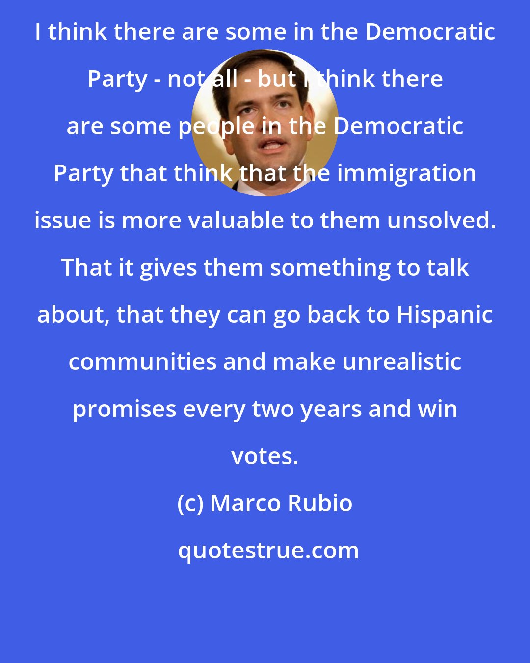 Marco Rubio: I think there are some in the Democratic Party - not all - but I think there are some people in the Democratic Party that think that the immigration issue is more valuable to them unsolved. That it gives them something to talk about, that they can go back to Hispanic communities and make unrealistic promises every two years and win votes.