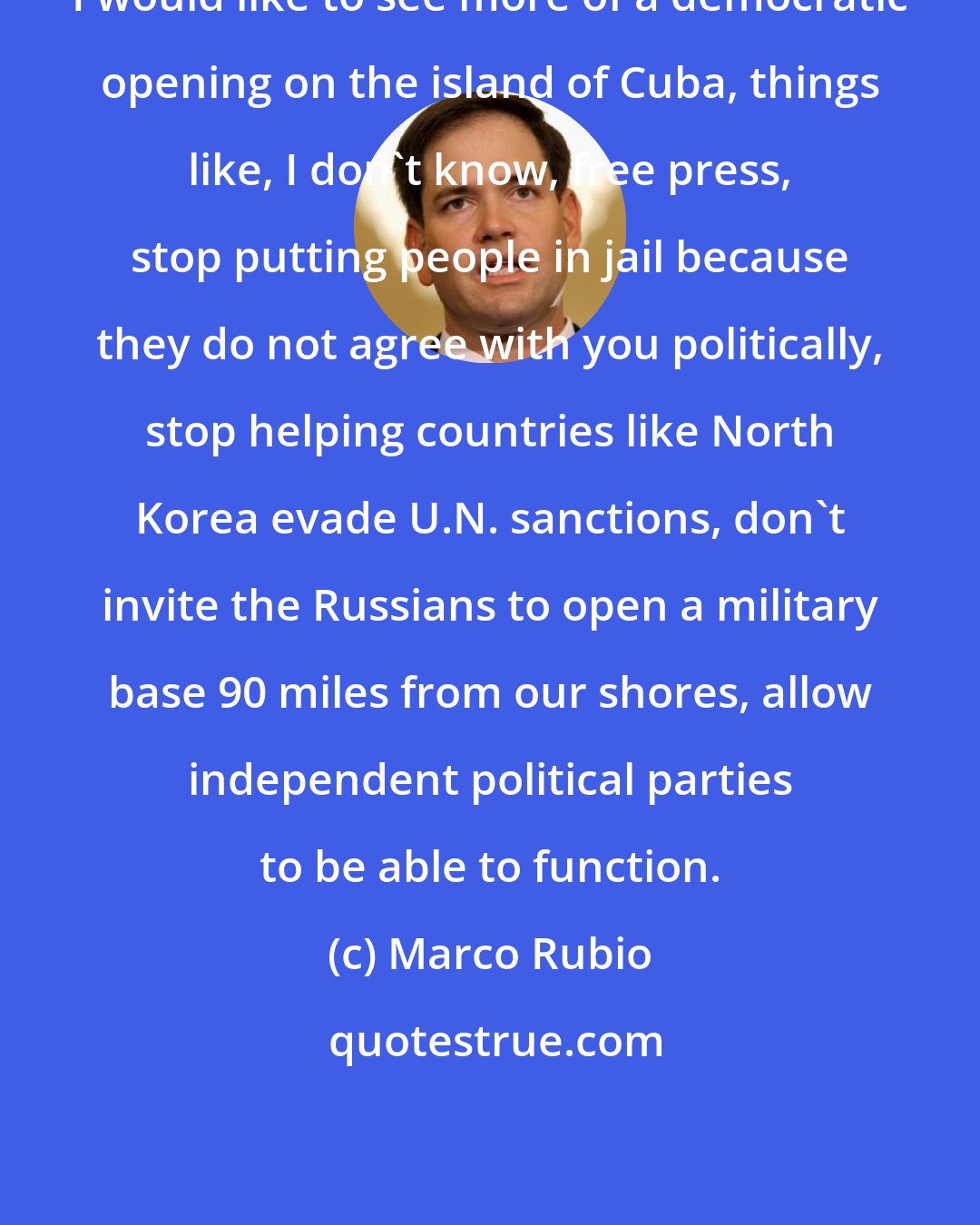 Marco Rubio: I would like to see more of a democratic opening on the island of Cuba, things like, I don't know, free press, stop putting people in jail because they do not agree with you politically, stop helping countries like North Korea evade U.N. sanctions, don't invite the Russians to open a military base 90 miles from our shores, allow independent political parties to be able to function.