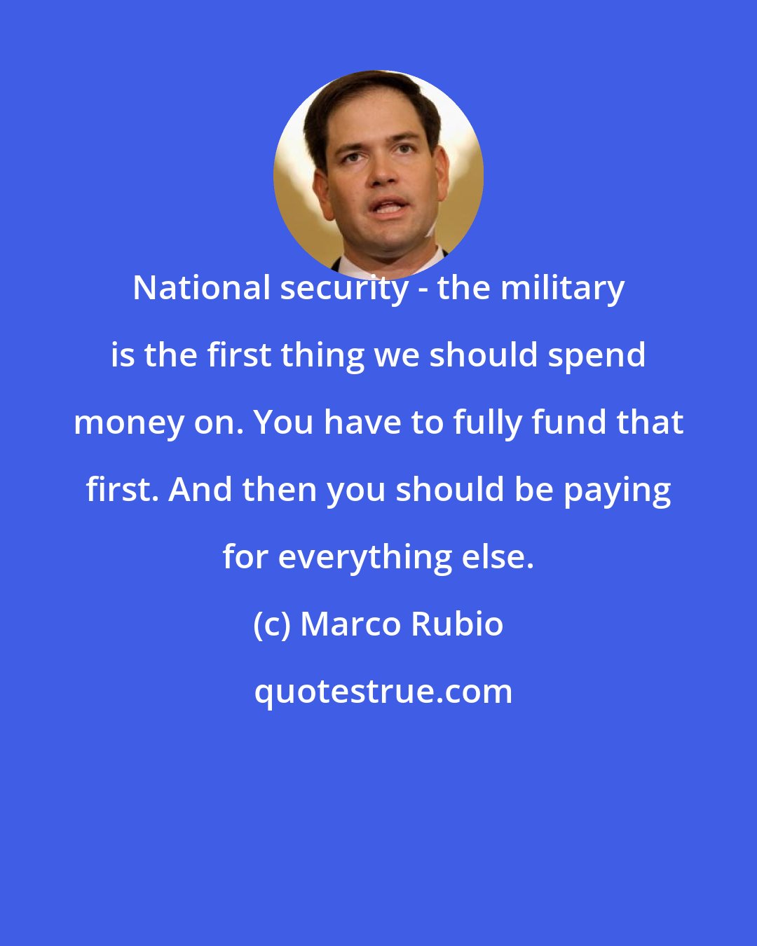 Marco Rubio: National security - the military is the first thing we should spend money on. You have to fully fund that first. And then you should be paying for everything else.