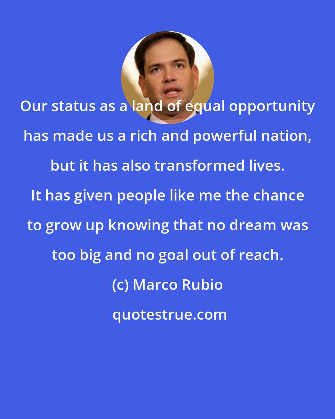 Marco Rubio: Our status as a land of equal opportunity has made us a rich and powerful nation, but it has also transformed lives. It has given people like me the chance to grow up knowing that no dream was too big and no goal out of reach.