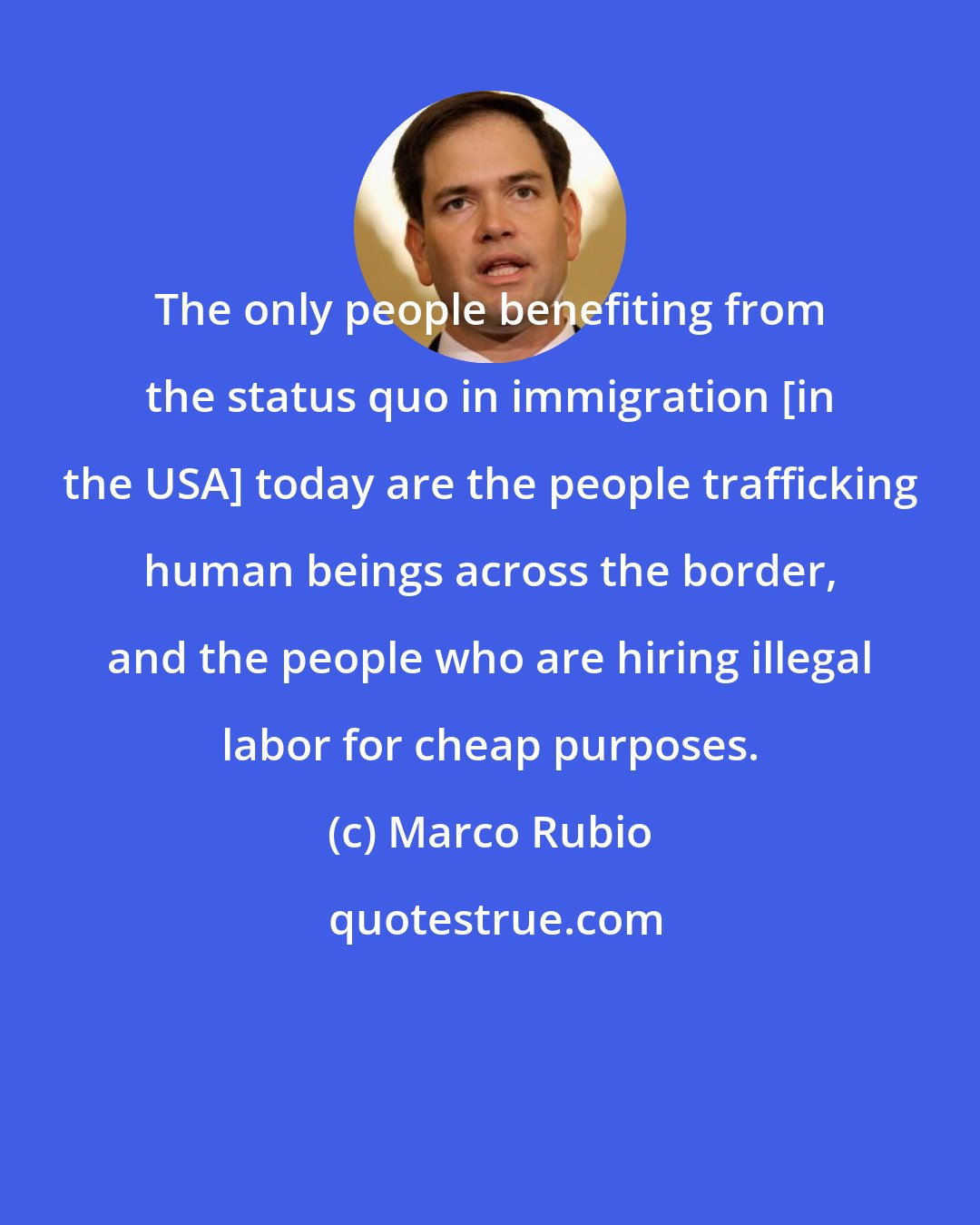 Marco Rubio: The only people benefiting from the status quo in immigration [in the USA] today are the people trafficking human beings across the border, and the people who are hiring illegal labor for cheap purposes.