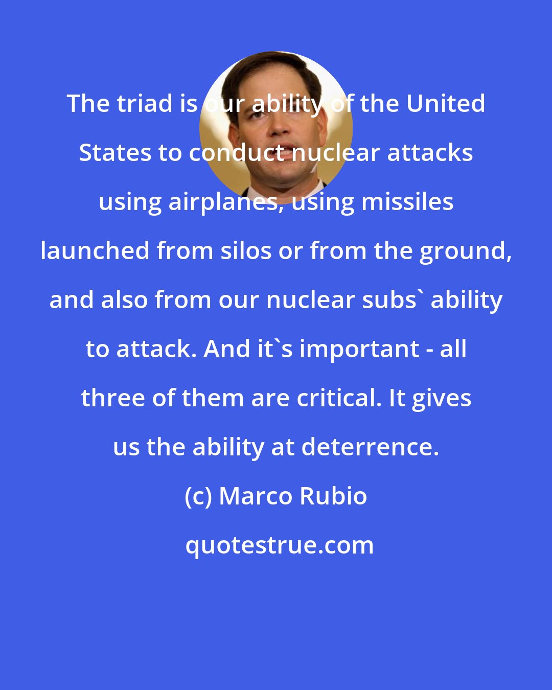 Marco Rubio: The triad is our ability of the United States to conduct nuclear attacks using airplanes, using missiles launched from silos or from the ground, and also from our nuclear subs' ability to attack. And it's important - all three of them are critical. It gives us the ability at deterrence.