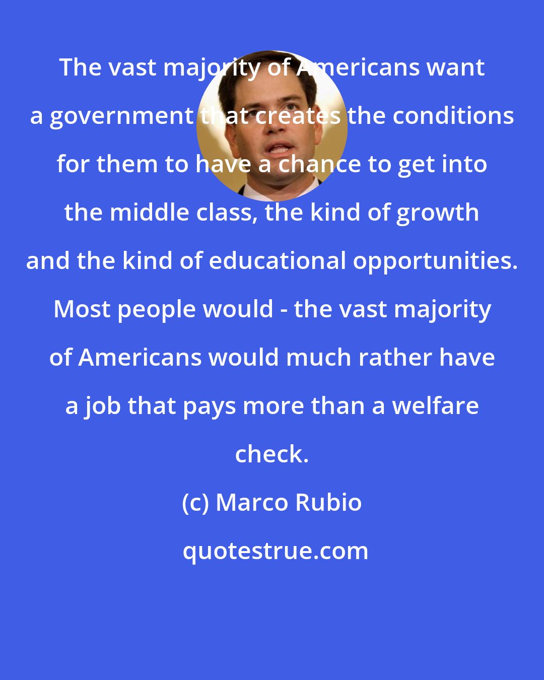 Marco Rubio: The vast majority of Americans want a government that creates the conditions for them to have a chance to get into the middle class, the kind of growth and the kind of educational opportunities. Most people would - the vast majority of Americans would much rather have a job that pays more than a welfare check.