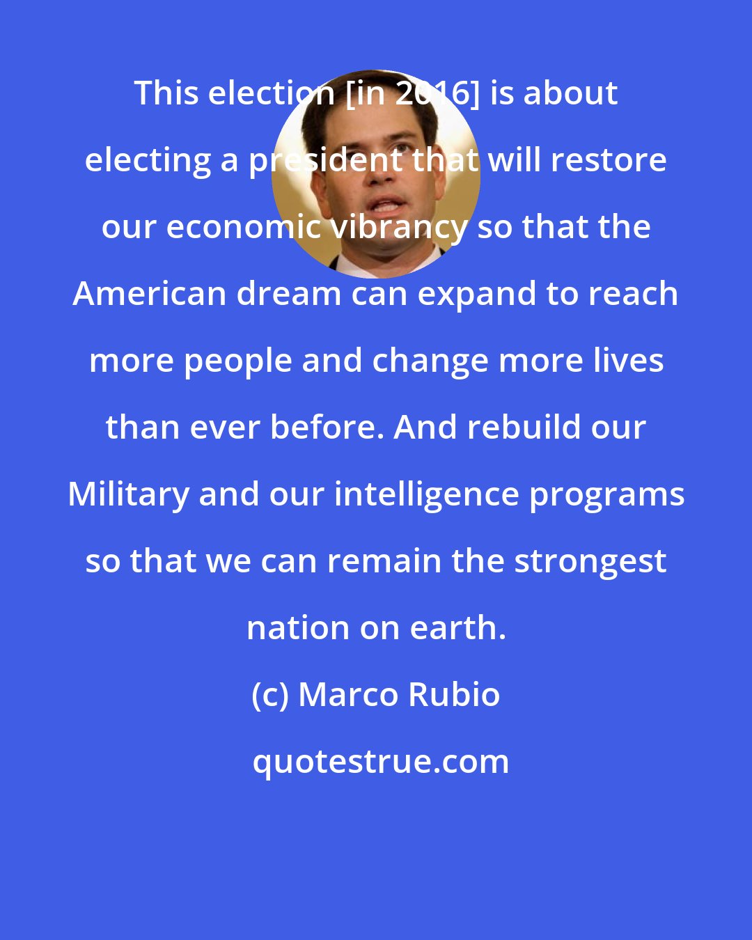 Marco Rubio: This election [in 2016] is about electing a president that will restore our economic vibrancy so that the American dream can expand to reach more people and change more lives than ever before. And rebuild our Military and our intelligence programs so that we can remain the strongest nation on earth.