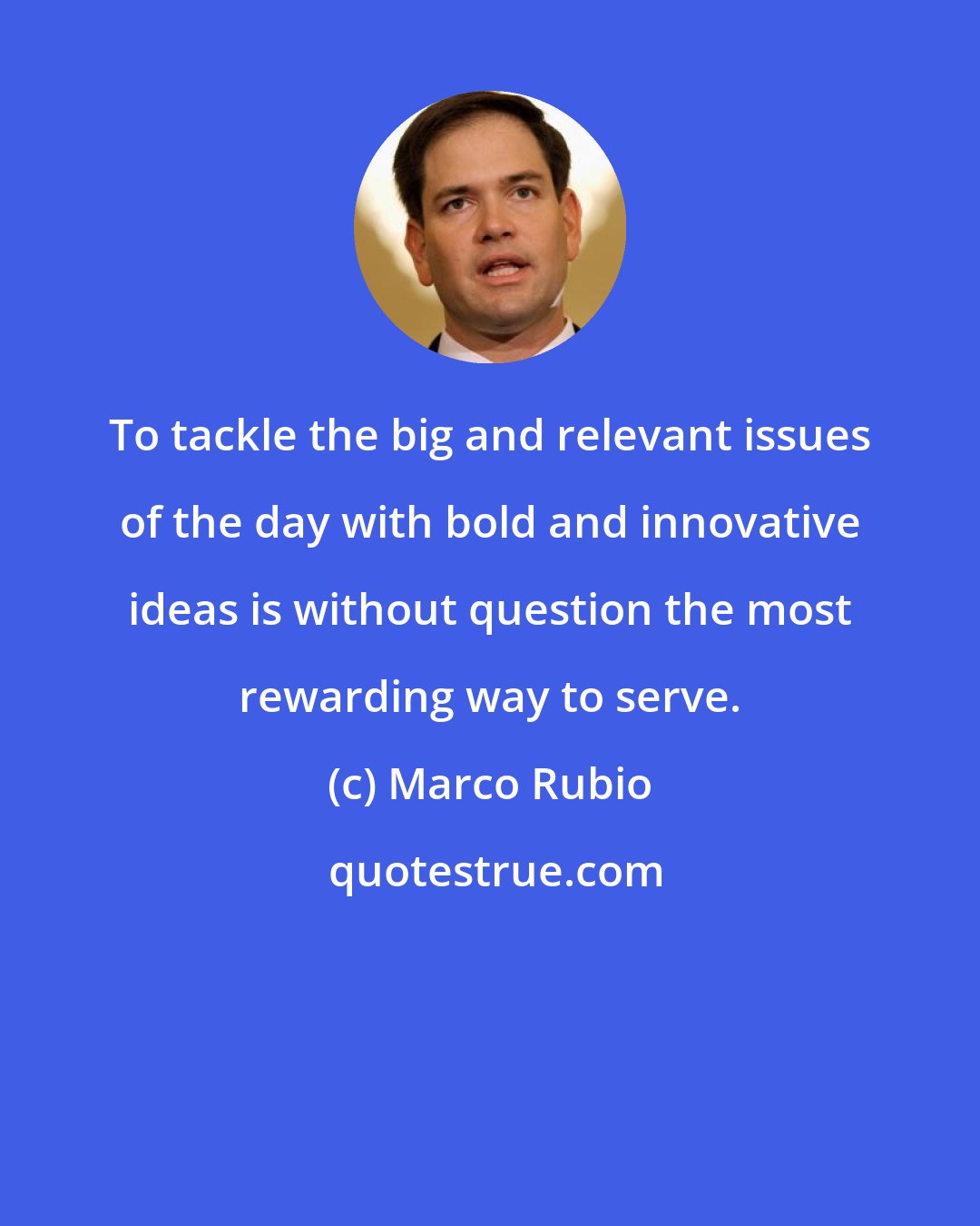 Marco Rubio: To tackle the big and relevant issues of the day with bold and innovative ideas is without question the most rewarding way to serve.