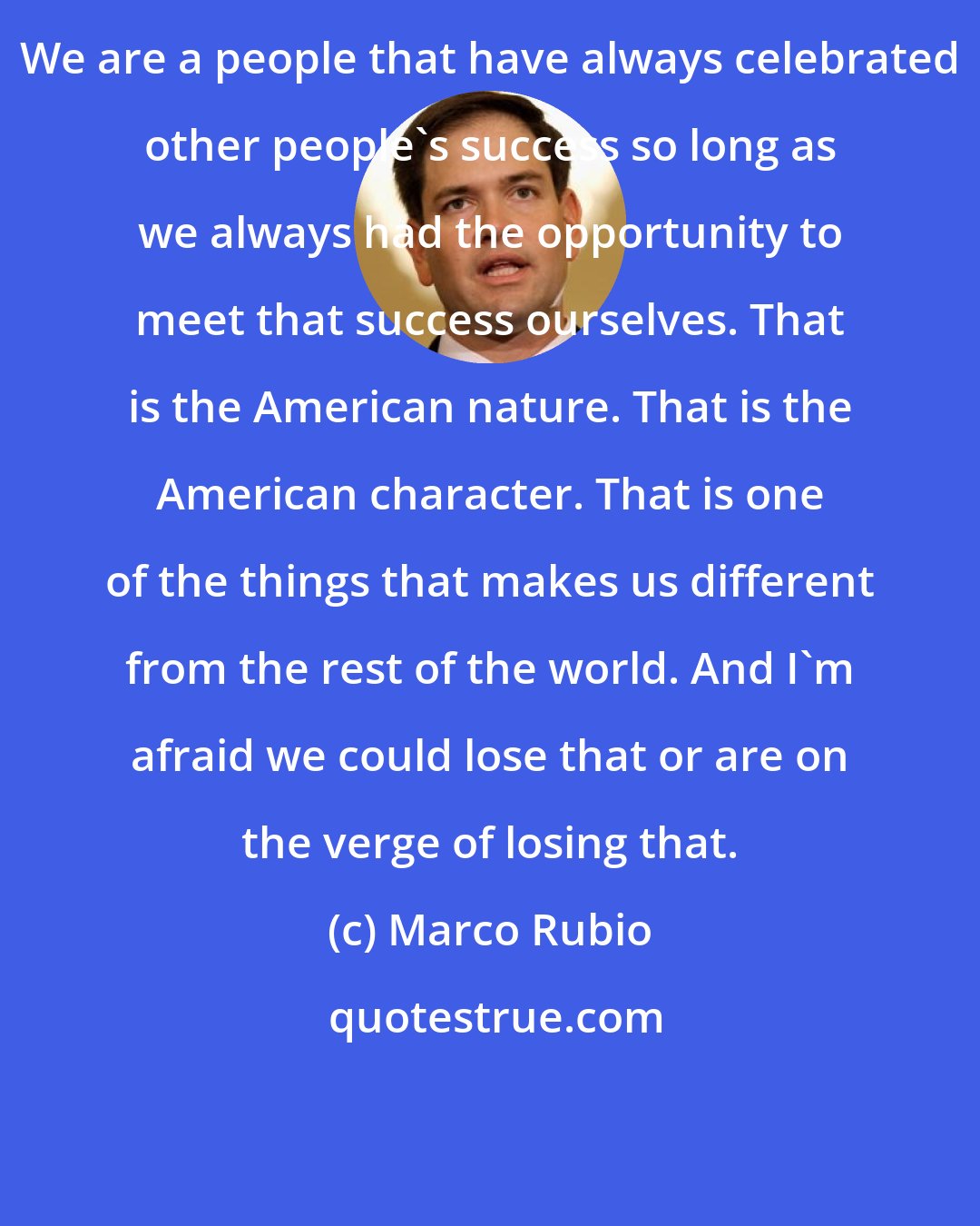 Marco Rubio: We are a people that have always celebrated other people's success so long as we always had the opportunity to meet that success ourselves. That is the American nature. That is the American character. That is one of the things that makes us different from the rest of the world. And I'm afraid we could lose that or are on the verge of losing that.