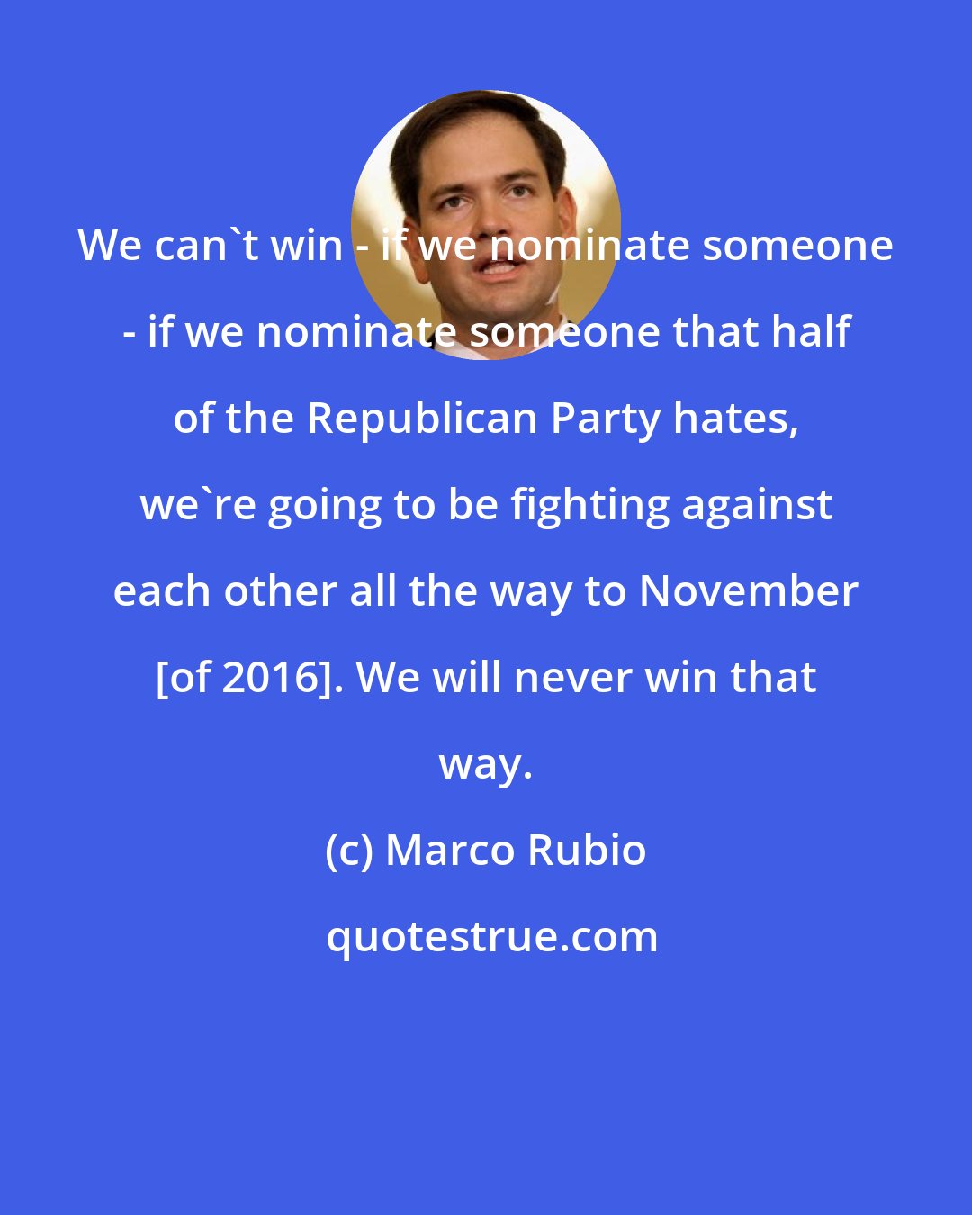 Marco Rubio: We can't win - if we nominate someone - if we nominate someone that half of the Republican Party hates, we're going to be fighting against each other all the way to November [of 2016]. We will never win that way.