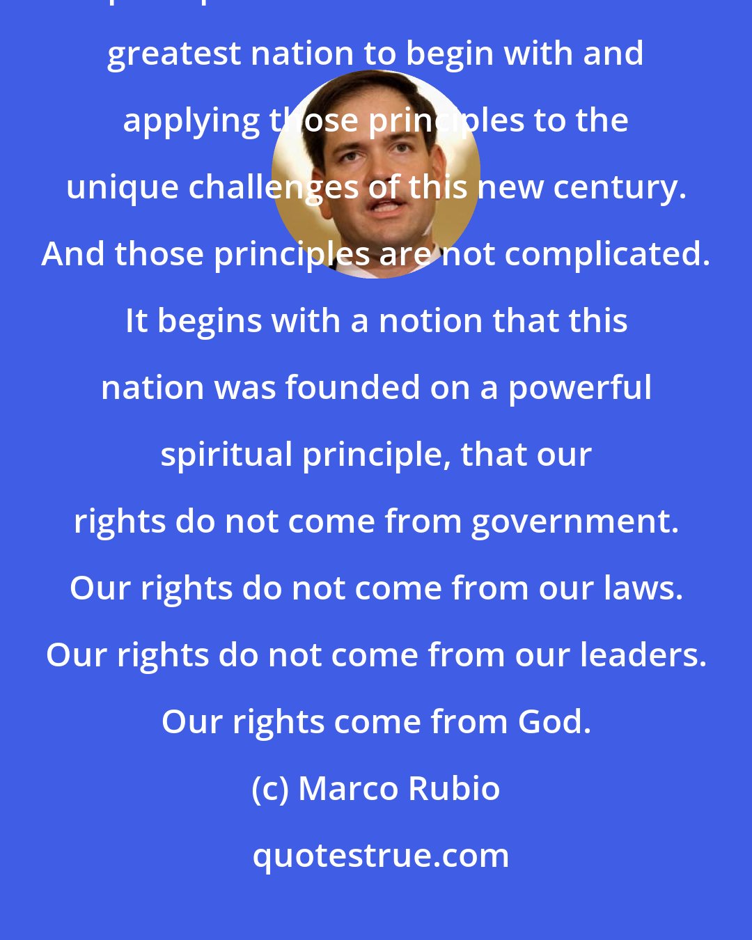 Marco Rubio: What will solve our problems is a specific set of ideas built on bedrock principles that made America the greatest nation to begin with and applying those principles to the unique challenges of this new century. And those principles are not complicated. It begins with a notion that this nation was founded on a powerful spiritual principle, that our rights do not come from government. Our rights do not come from our laws. Our rights do not come from our leaders. Our rights come from God.