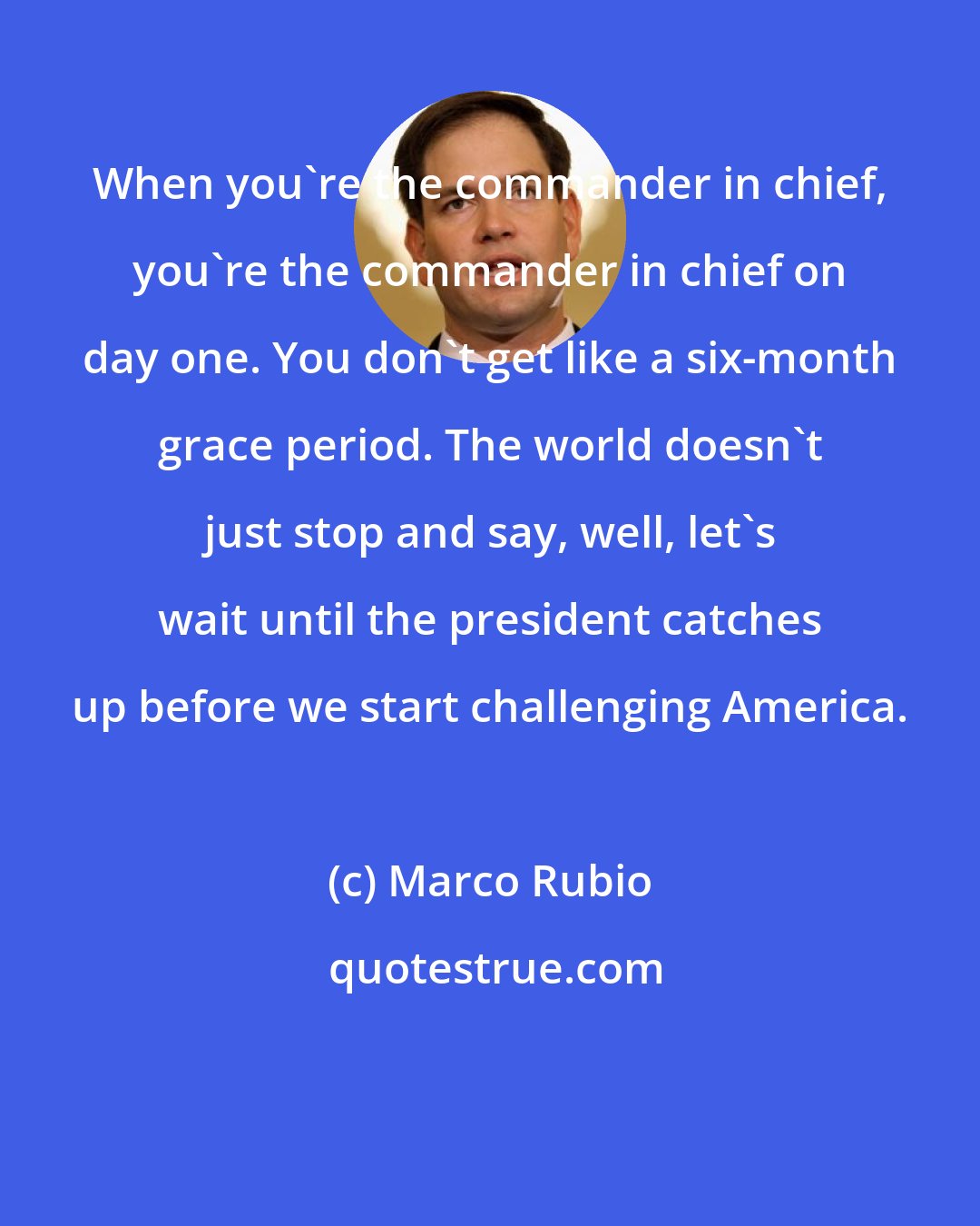 Marco Rubio: When you're the commander in chief, you're the commander in chief on day one. You don't get like a six-month grace period. The world doesn't just stop and say, well, let's wait until the president catches up before we start challenging America.