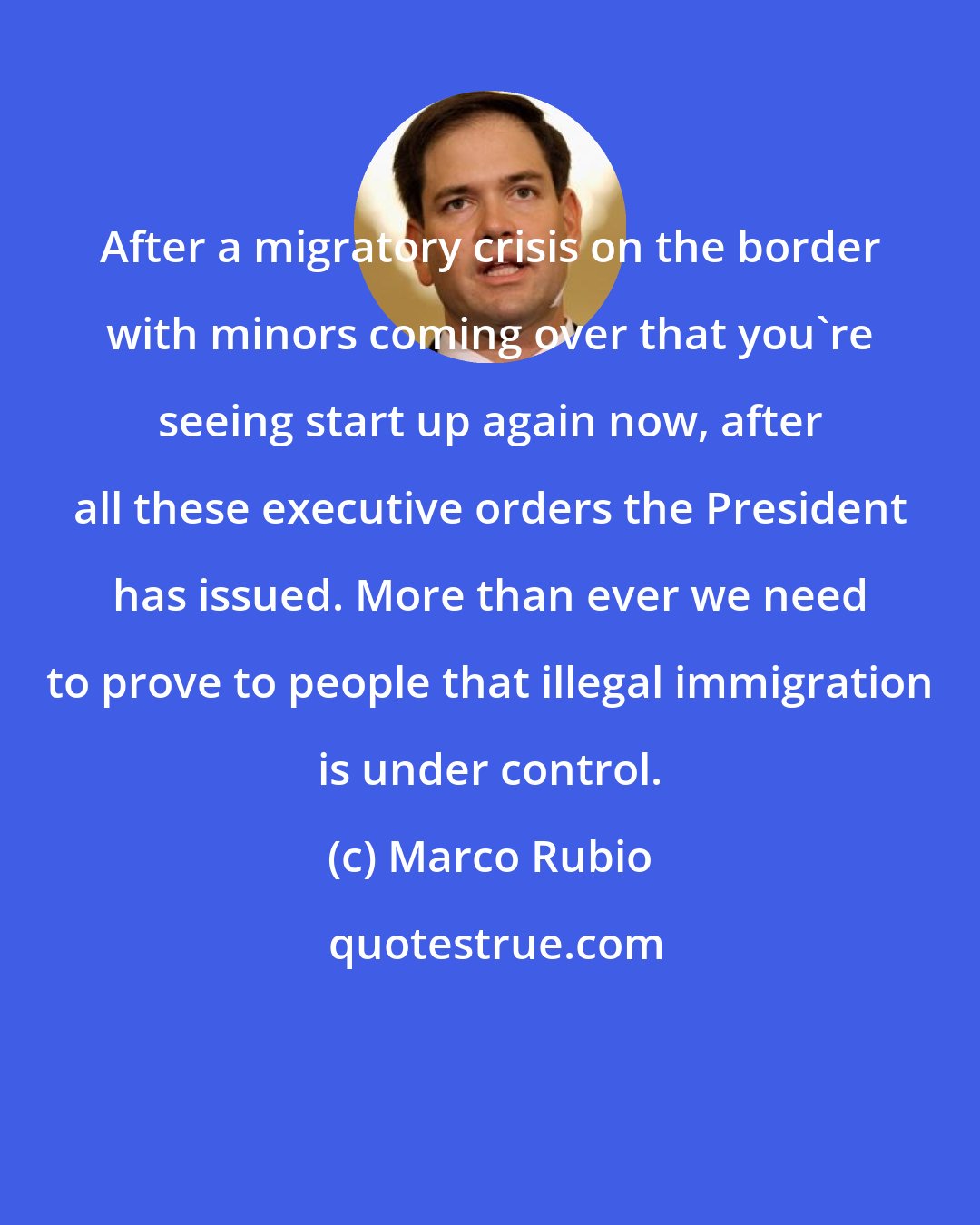 Marco Rubio: After a migratory crisis on the border with minors coming over that you're seeing start up again now, after all these executive orders the President has issued. More than ever we need to prove to people that illegal immigration is under control.