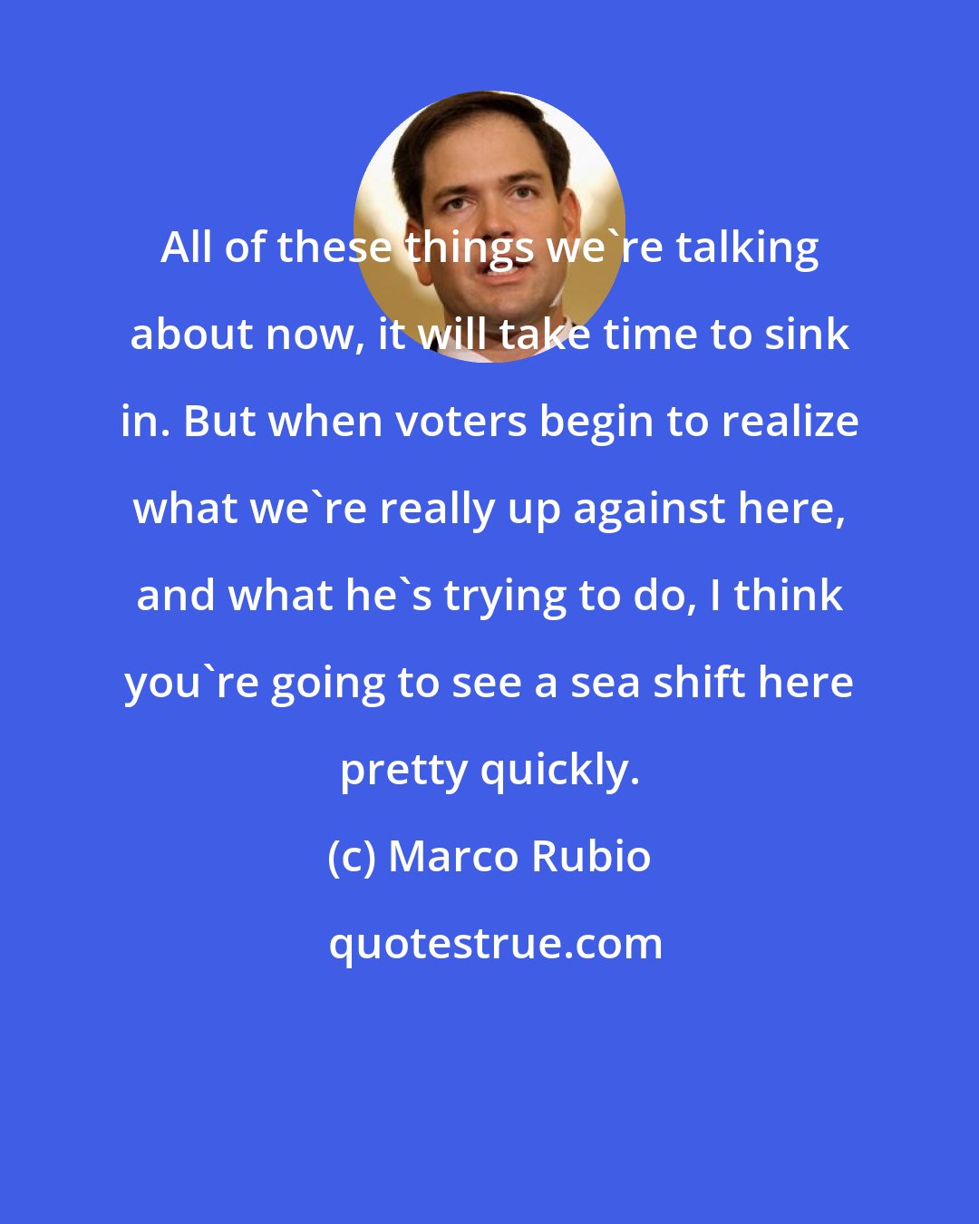 Marco Rubio: All of these things we're talking about now, it will take time to sink in. But when voters begin to realize what we're really up against here, and what he's trying to do, I think you're going to see a sea shift here pretty quickly.
