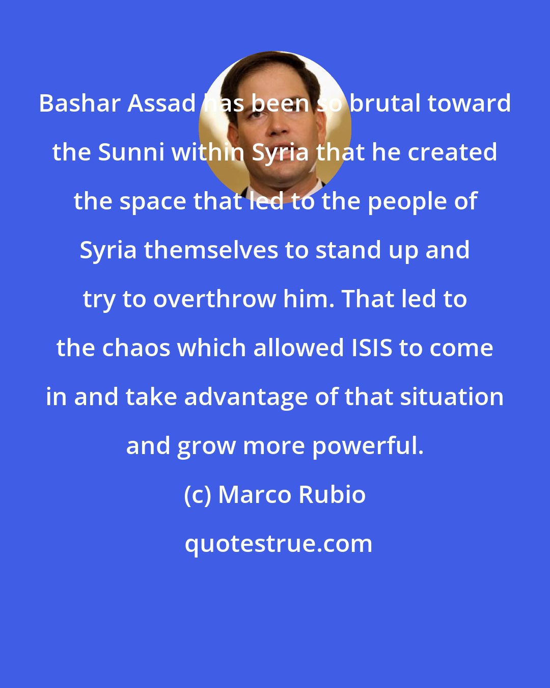 Marco Rubio: Bashar Assad has been so brutal toward the Sunni within Syria that he created the space that led to the people of Syria themselves to stand up and try to overthrow him. That led to the chaos which allowed ISIS to come in and take advantage of that situation and grow more powerful.