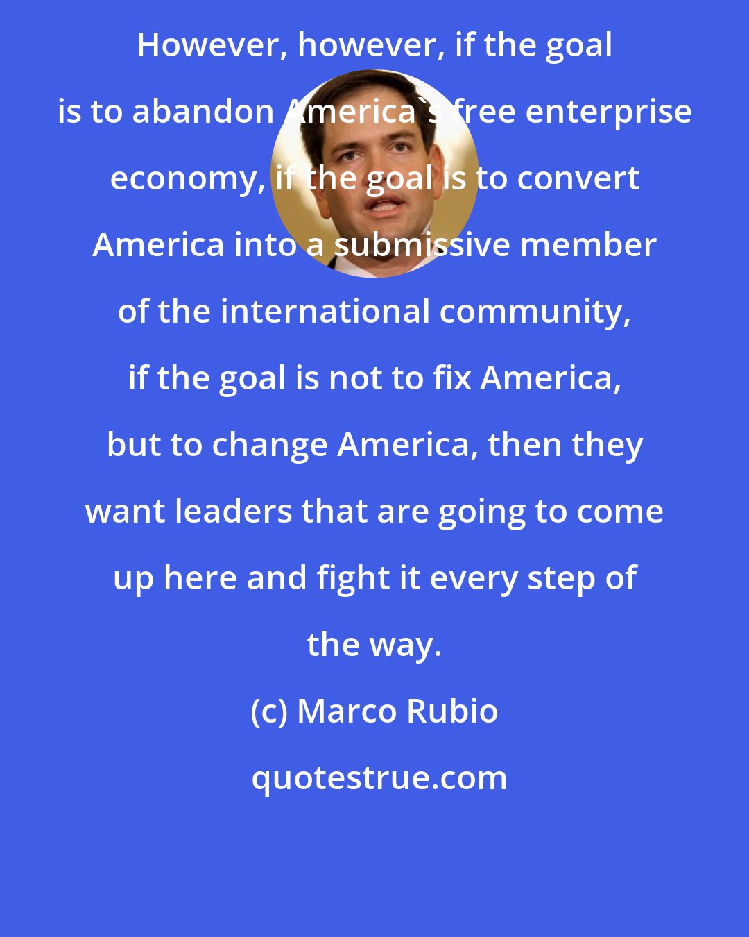 Marco Rubio: However, however, if the goal is to abandon America's free enterprise economy, if the goal is to convert America into a submissive member of the international community, if the goal is not to fix America, but to change America, then they want leaders that are going to come up here and fight it every step of the way.