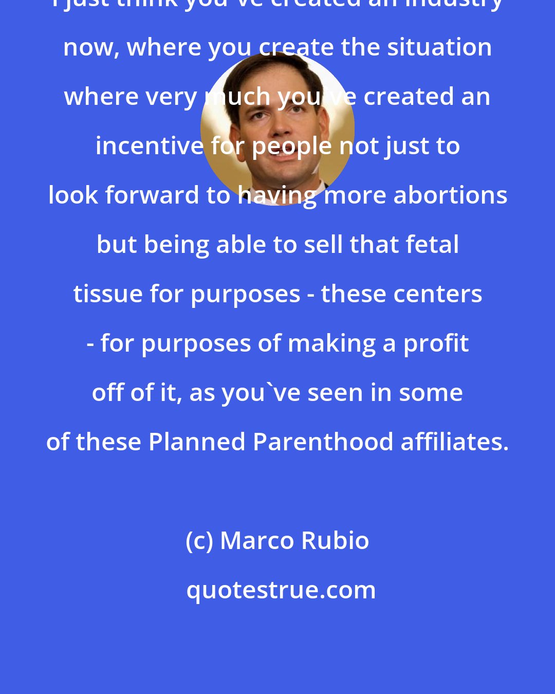 Marco Rubio: I just think you've created an industry now, where you create the situation where very much you've created an incentive for people not just to look forward to having more abortions but being able to sell that fetal tissue for purposes - these centers - for purposes of making a profit off of it, as you've seen in some of these Planned Parenthood affiliates.