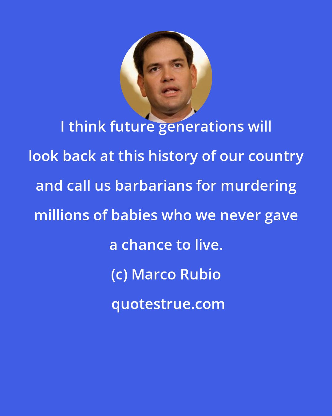 Marco Rubio: I think future generations will look back at this history of our country and call us barbarians for murdering millions of babies who we never gave a chance to live.