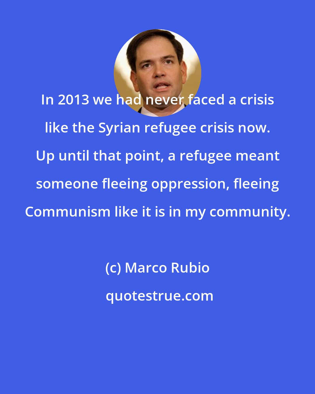 Marco Rubio: In 2013 we had never faced a crisis like the Syrian refugee crisis now. Up until that point, a refugee meant someone fleeing oppression, fleeing Communism like it is in my community.