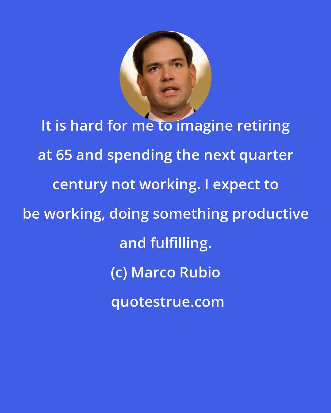 Marco Rubio: It is hard for me to imagine retiring at 65 and spending the next quarter century not working. I expect to be working, doing something productive and fulfilling.