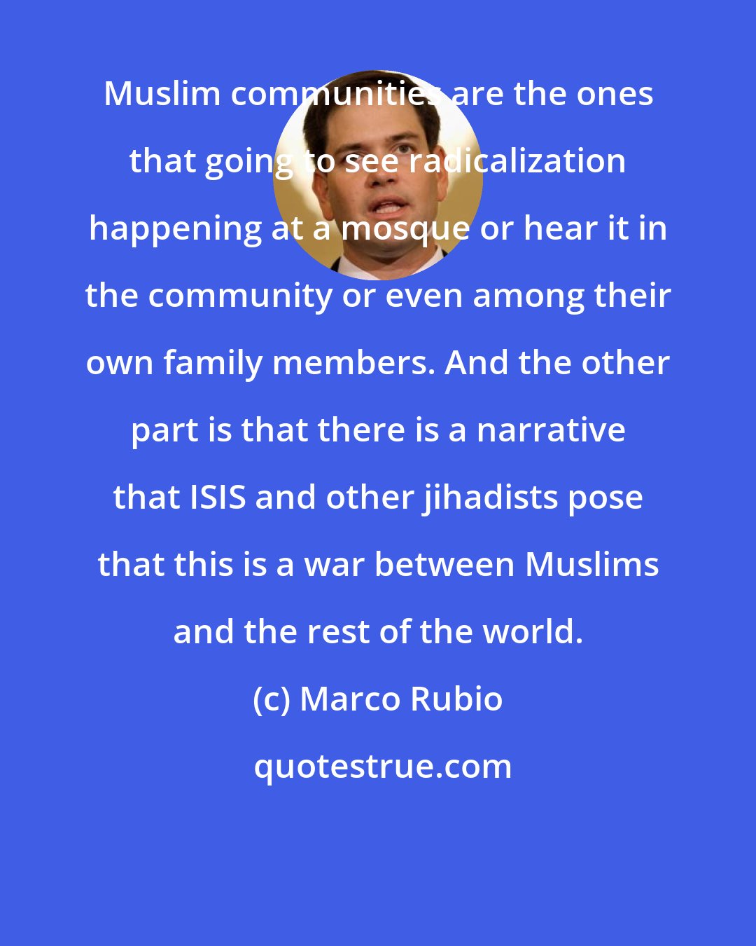 Marco Rubio: Muslim communities are the ones that going to see radicalization happening at a mosque or hear it in the community or even among their own family members. And the other part is that there is a narrative that ISIS and other jihadists pose that this is a war between Muslims and the rest of the world.