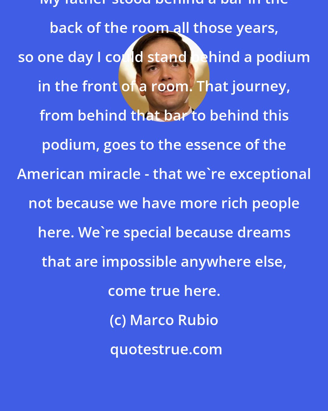 Marco Rubio: My father stood behind a bar in the back of the room all those years, so one day I could stand behind a podium in the front of a room. That journey, from behind that bar to behind this podium, goes to the essence of the American miracle - that we're exceptional not because we have more rich people here. We're special because dreams that are impossible anywhere else, come true here.