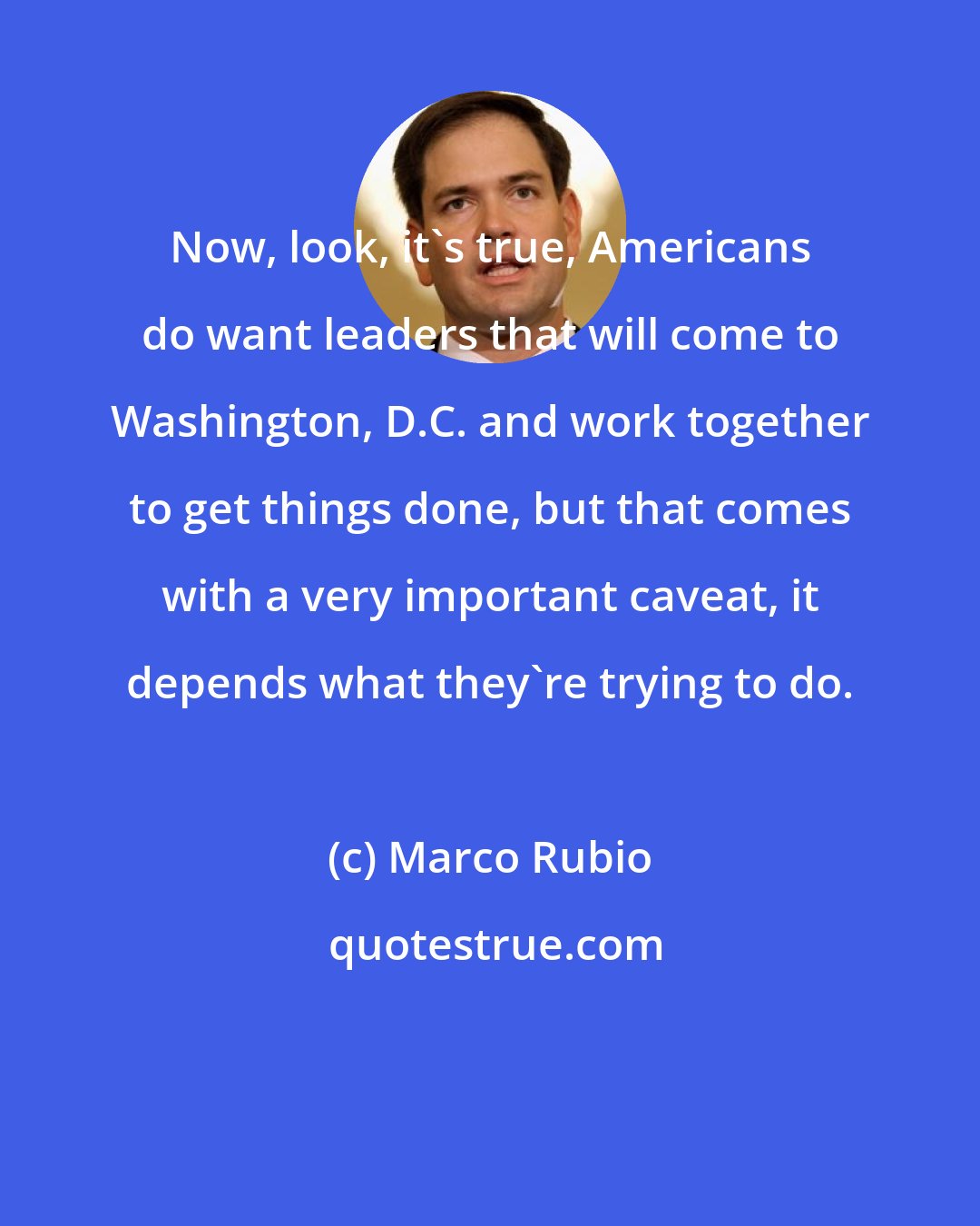 Marco Rubio: Now, look, it's true, Americans do want leaders that will come to Washington, D.C. and work together to get things done, but that comes with a very important caveat, it depends what they're trying to do.