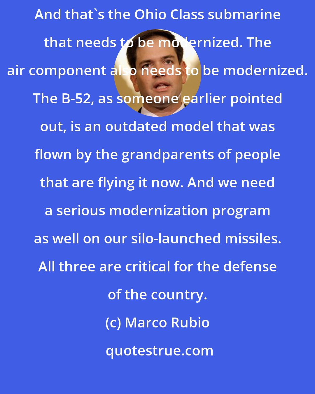 Marco Rubio: Some have become more critical than others; for example, the submarines. And that's the Ohio Class submarine that needs to be modernized. The air component also needs to be modernized. The B-52, as someone earlier pointed out, is an outdated model that was flown by the grandparents of people that are flying it now. And we need a serious modernization program as well on our silo-launched missiles. All three are critical for the defense of the country.